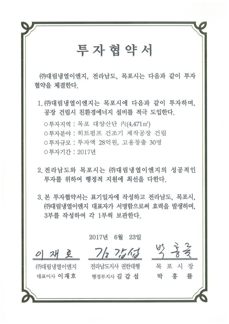 투자협약서
㈜대림냉열이엔지, 전라남도, 목포시는 다음과 같이 투자 협약을 체결한다.
1. (㈜대림냉열이엔지는 목포시에 다음과 같이 투자하며, 공장 건립시 친환경에너지 설비를 적극 도입한다.
0 투자지역 : 목포 대양산단 시(4,471 ㎡)
0 투자분야 : 히트펌프 건조기 제작공장 건립
0 투자규모 : 투자액 28억원, 고용창출 30명
0 투자기간 : 2017년
2. 전라남도와 목포시는 ㈜대림냉열이엔지의 성공적인 투자를 위하여 행정적 지원에 최선을 다한다.
3. 본 투자협약서는 표기일자에 작성하고 전라남도, 목포시, (㈜대림냉열이엔지 대표자가 서명함으로써 효력을 발생하며, 3부를 작성하여 각 1부씩 보관한다.
2017년 6월 23일
(주)대림냉열이엔지 대표이사 이재호
전라남도지사 권한대행 행정부지사 김갑섭
목포시장 박홍률
