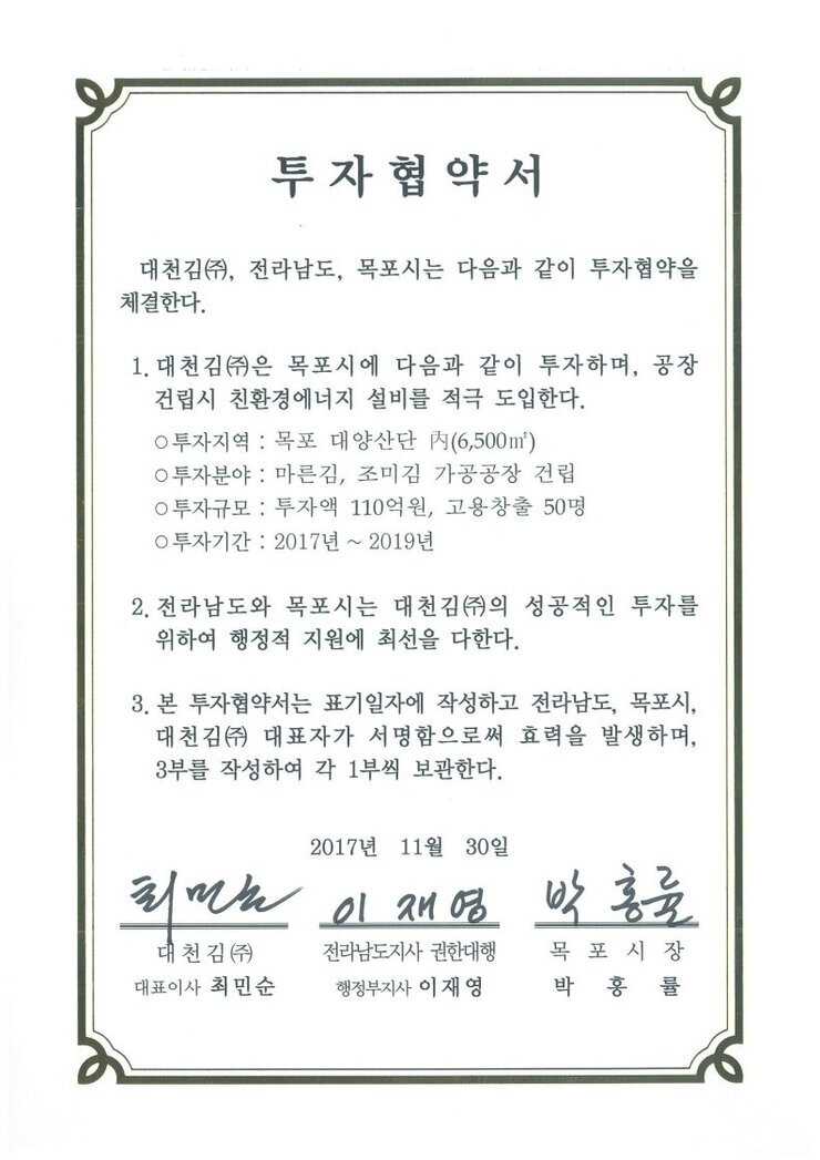 투자협약서
대천김(㈜, 전라남도, 목포시는 다음과 같이 투자협약을 체결한다.
1. 대천김㈜은 목포시에 다음과 같이 투자하며, 공장 건립시 친환경에너지 설비를 적극 도입한다.0 투자지역 : 목포 대양산단 시(6,500m) 
0 투자분야 : 마른김, 조미김 가공공장 건립
0 투자규모 : 투자액 110억원, 고용창출 50명
0 투자기간 : 2017년 ~ 2019년
2. 전라남도와 목포시는 대천김㈜의 성공적인 투자를 위하여 행정적 지원에 최선을 다한다.
3. 본 투자협약서는 표기일자에 작성하고 전라남도, 목포시, 대천김㈜ 대표자가 서명함으로써 효력을 발생하며, 3부를 작성하여 각 1부씩 보관한다.
2017년 11월 30일
대천김(주) 대표이사 최민순
전라남도지사 권한대행 행정부지사 이재영
목포시장 박홍률