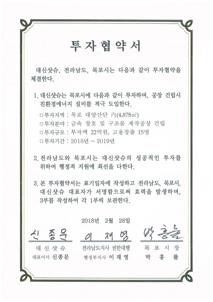 투자협약서
대신샷슈, 전라남도, 목포시는 다음과 같이 투자협약을 체결한다.
1. 대신샷슈는 목포시에 다음과 같이 투자하며, 공장 건립시 친환경에너지 설비를 적극 도입한다.
0 투자지역 : 목포 대양산단 시(4,878㎡)
0 투자분야 : 금속 창호 및 구조물 제작공장 건립
0 투자규모 : 투자액 22억원, 고용창출 15명
0 투자기간 : 2018년 ~ 2019년
2. 전라남도와 목포시는 대신샷슈의 성공적인 틈자를 위하여 행정적 지원에 최선을 다한다.
3. 본 투자협약서는 표기일자에 작성하고 전라남도, 목포시, 대신샷슈 대표자가 서명함으로써 효력을 발생하며, 3부를 작성하여 각 1부씩 보관한다.
2018년 2월 28일
대신샷슈 대표이사 신종문
전라남도지사 권한대행 행정부지사 이재영
목포시장 권한대행 부시장 정순주