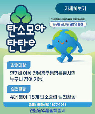 자세히보기 전남광주특별시의 푸른하루를 함께 만들어봐요! 지구를 지키는 일상의 실천 탄소모아 탄탄e  참여대상 만 7세 이상 전남광주특별시민 누구나 참여 가능!  실천활동 4대 분야 15개 탄소중립 실천활동 문의처 (전화상담) 1877-1011 전라남도 | 전라남도 환경산업진흥원