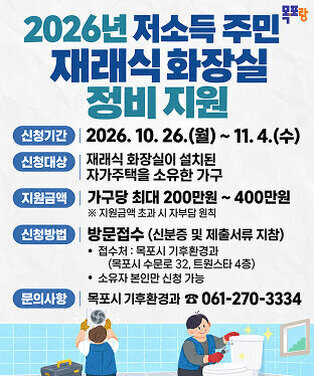 2026년 저소득 주민 재래식 화장실 정비 지원  신청기간 2026. 10. 26.(월) ~ 11. 4.(수)  신청대상 재래식 화장실이 설치된 자가주택을 소유한 가구  지원금액 가구당 최대 200만원 ~ 400만원 ※ 지원금액 초과 시 자부담 원칙  신청방법 방문접수 (신분증 및 제출서류 지참) • 접수처: 목포시 기후환경과   (목포시 수문로 32, 트윈스타 4층) • 소유자 본인만 신청 가능  문의사항 목포시 기후환경과 ☎ 061-270-3334