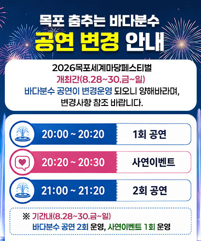2026목포세계마당페스티벌 개최간(8.28~30.금~일) 바다분수 공연이 변경운영 되오니 양해바라며, 변경사항 참조 바랍니다. - 20:00~20:20 1회공연 - 20:20~20:30 사연이벤트 - 21:00~21:20 2회공연 ※기간내(8.28~30.금~일)바다분수 공연 2회 운영, 사연이벤트 1회 운영