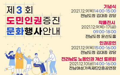 제3회 도민 인권증진문화행사 안내  기념식 : 2021.12.9(목)14:00-15:00 /전남도청 김대중 강당  작품전시 : 2021.12.9(목)-12.17(금)09:00-18:00/전남도청 윤선도홀  인권공연 : 2021.12.9(목)15:00-16:00/전남도청 김대중 강당  전라남도 노동인권 개선 토론회 : 2021.12.10(금)14:00-16:00.전남여성가족재단2층공연장