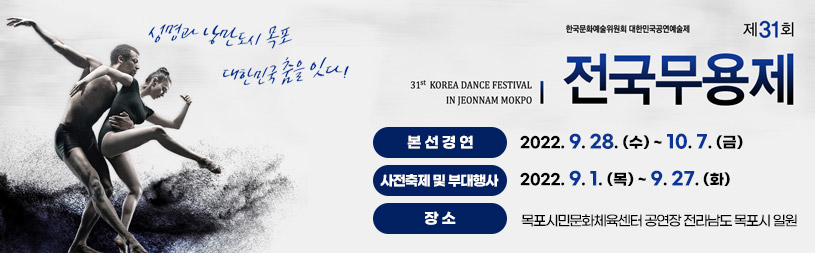 [한국문화예술위원회 대한민국공연예술제] 제31회 전국 무용제 31th KOREA DANCE FESTIVAL IN JEONNAM MOKPO 생명과 낭만도시 목포 대한민국 춤을 잇다! -본선경연 : 2022. 9. 28. (수) ~ 10. 7. (금) -사전축제 및 부대행사 : 2022. 9. 1. (목) ~ 9. 27. (화) -장소 : 목포시민문화체육센터 공연장 전라남도 목포시 일원